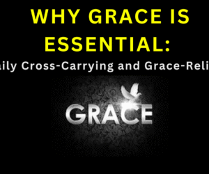 WHY GRACE IS ESSENTIAL:(Daily Cross-Carrying and Grace-Reliance)